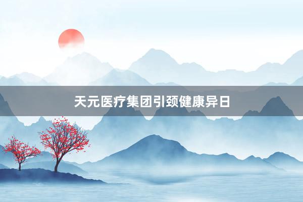 天元医疗集团引颈健康异日