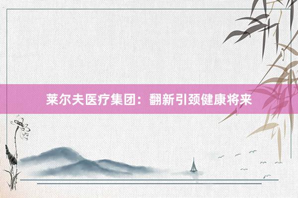 莱尔夫医疗集团：翻新引颈健康将来